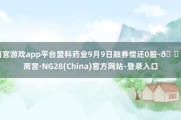 南宫游戏app平台盟科药业9月9日融券偿还0股-🔥南宫·NG28(China)官方网站-登录入口
