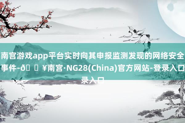 南宫游戏app平台实时向其申报监测发现的网络安全事件-🔥南宫·NG28(China)官方网站-登录入