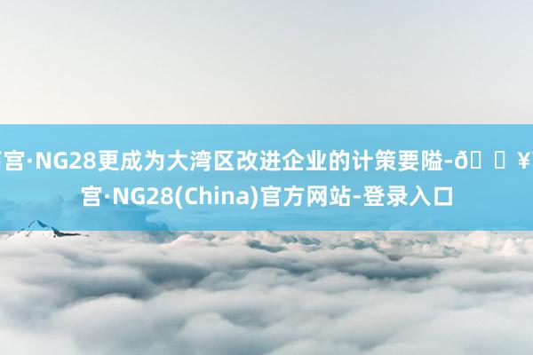南宫·NG28更成为大湾区改进企业的计策要隘-🔥南宫·NG28(China)官方网站-登录入口