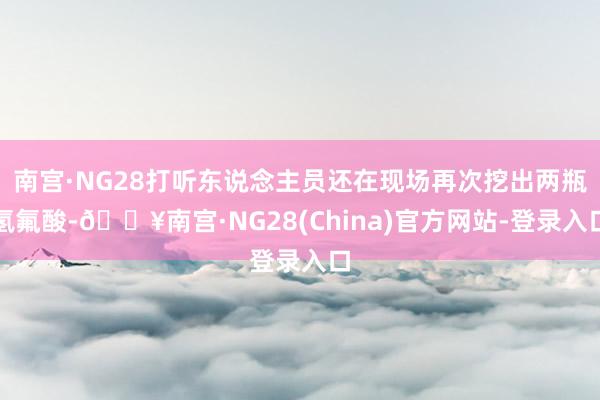 南宫·NG28打听东说念主员还在现场再次挖出两瓶氢氟酸-🔥南宫·NG28(China)官方网站-登录