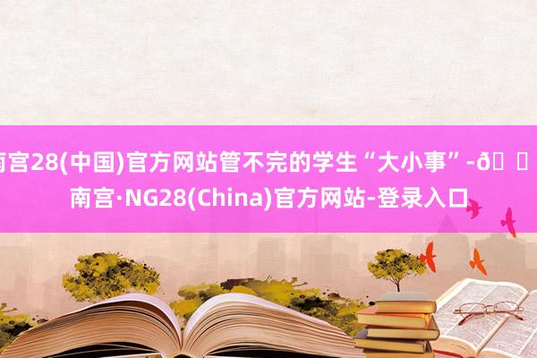 南宫28(中国)官方网站管不完的学生“大小事”-🔥南宫·NG28(China)官方网站-登录入口