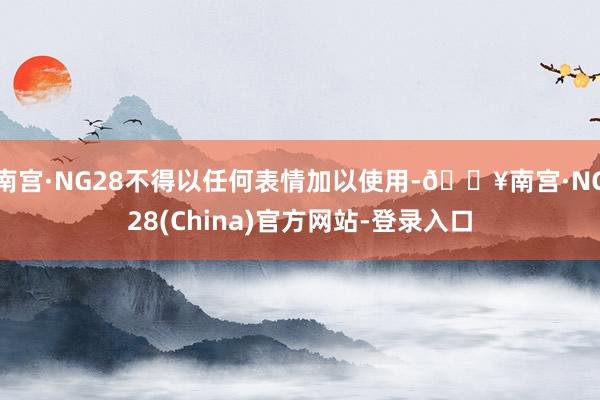 南宫·NG28不得以任何表情加以使用-🔥南宫·NG28(China)官方网站-登录入口