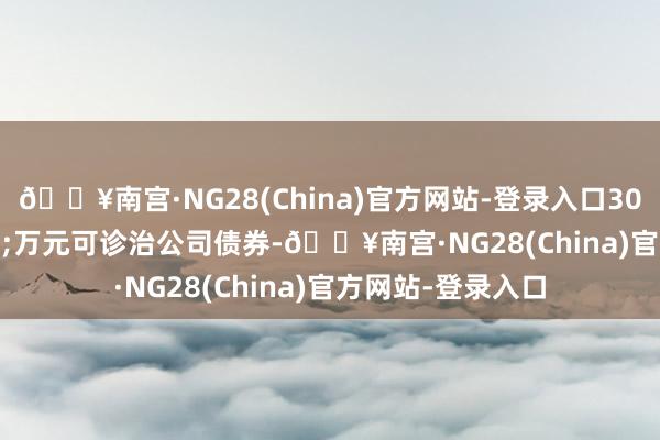 🔥南宫·NG28(China)官方网站-登录入口302.3&ensp;万元可诊治公司债券-🔥