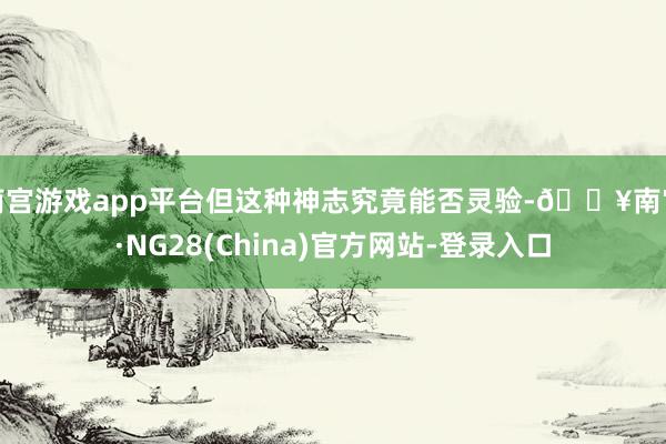 南宫游戏app平台但这种神志究竟能否灵验-🔥南宫·NG28(China)官方网站-登录入口