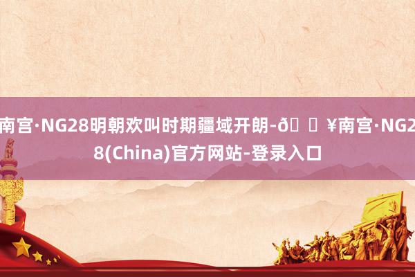 南宫·NG28明朝欢叫时期疆域开朗-🔥南宫·NG28(China)官方网站-登录入口
