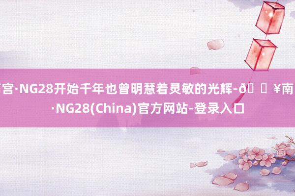 南宫·NG28开始千年也曾明慧着灵敏的光辉-🔥南宫·NG28(China)官方网站-登录入口