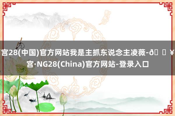 南宫28(中国)官方网站我是主抓东说念主凌薇-🔥南宫·NG28(China)官方网站-登录入口