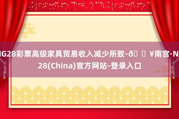 NG28彩票高级家具贸易收入减少所致-🔥南宫·NG28(China)官方网站-登录入口