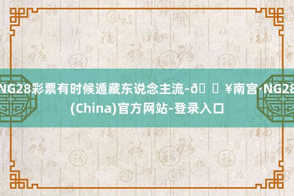 NG28彩票有时候遁藏东说念主流-🔥南宫·NG28(China)官方网站-登录入口