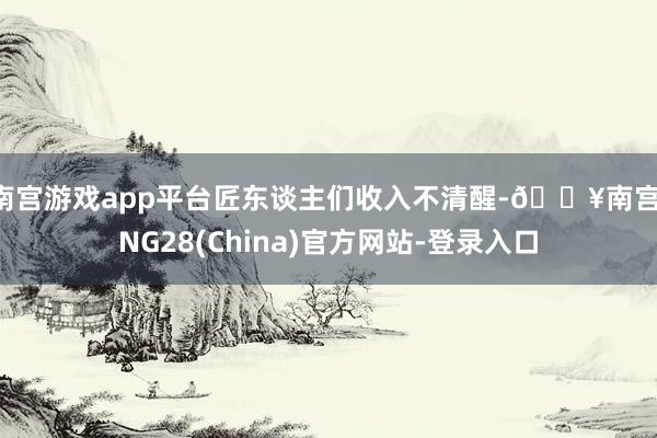 南宫游戏app平台匠东谈主们收入不清醒-🔥南宫·NG28(China)官方网站-登录入口