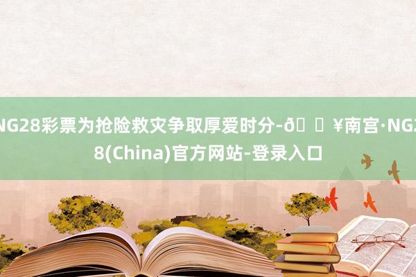 NG28彩票为抢险救灾争取厚爱时分-🔥南宫·NG28(China)官方网站-登录入口