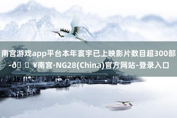 南宫游戏app平台本年寰宇已上映影片数目超300部-🔥南宫·NG28(China)官方网站-登录入口