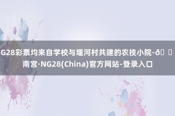 NG28彩票均来自学校与堰河村共建的农技小院-🔥南宫·NG28(China)官方网站-登录入口