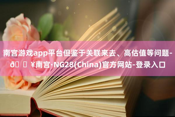 南宫游戏app平台但鉴于关联来去、高估值等问题-🔥南宫·NG28(China)官方网站-登录入口