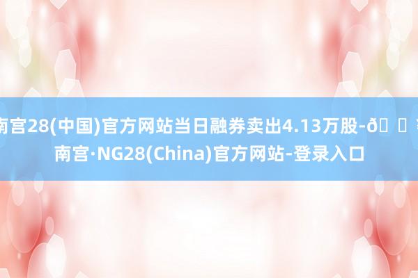 南宫28(中国)官方网站当日融券卖出4.13万股-🔥南宫·NG28(China)官方网站-登录入口