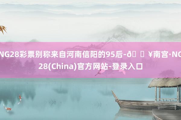 NG28彩票别称来自河南信阳的95后-🔥南宫·NG28(China)官方网站-登录入口