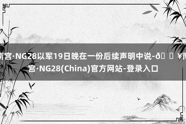 南宫·NG28以军19日晚在一份后续声明中说-🔥南宫·NG28(China)官方网站-登录入口