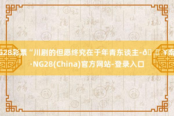 NG28彩票“川剧的但愿终究在于年青东谈主-🔥南宫·NG28(China)官方网站-登录入口