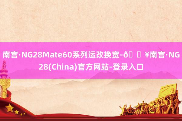 南宫·NG28Mate60系列运改换宽-🔥南宫·NG28(China)官方网站-登录入口