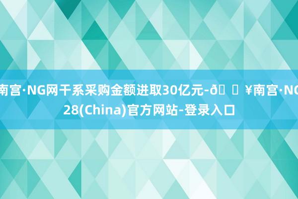南宫·NG网干系采购金额进取30亿元-🔥南宫·NG28(China)官方网站-登录入口