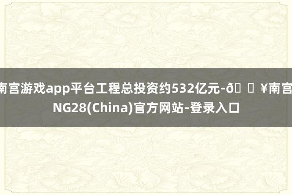 南宫游戏app平台工程总投资约532亿元-🔥南宫·NG28(China)官方网站-登录入口