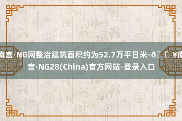 南宫·NG网整治建筑面积约为52.7万平日米-🔥南宫·NG28(China)官方网站-登录入口