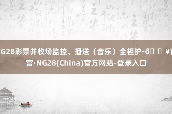 NG28彩票并收场监控、播送（音乐）全袒护-🔥南宫·NG28(China)官方网站-登录入口