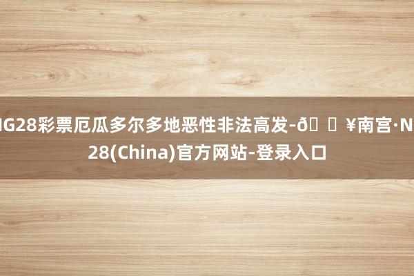 NG28彩票厄瓜多尔多地恶性非法高发-🔥南宫·NG28(China)官方网站-登录入口
