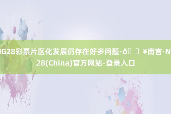 NG28彩票片区化发展仍存在好多问题-🔥南宫·NG28(China)官方网站-登录入口