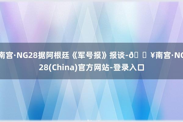 南宫·NG28据阿根廷《军号报》报谈-🔥南宫·NG28(China)官方网站-登录入口