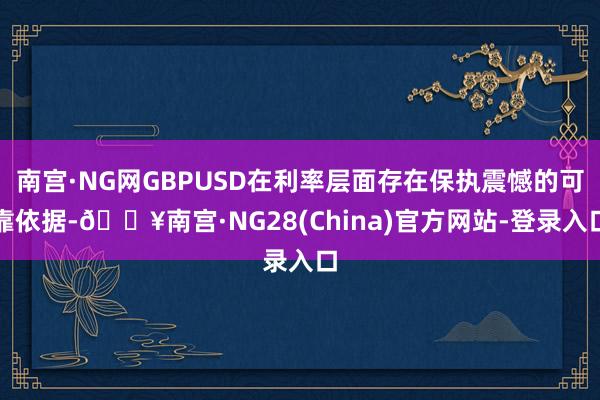 南宫·NG网GBPUSD在利率层面存在保执震憾的可靠依据-🔥南宫·NG28(China)官方网站-登