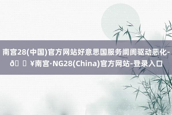 南宫28(中国)官方网站好意思国服务阛阓驱动恶化-🔥南宫·NG28(China)官方网站-登录入口