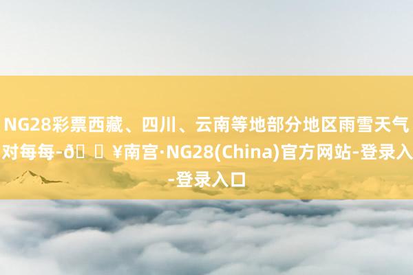 NG28彩票西藏、四川、云南等地部分地区雨雪天气相对每每-🔥南宫·NG28(China)官方网站-登
