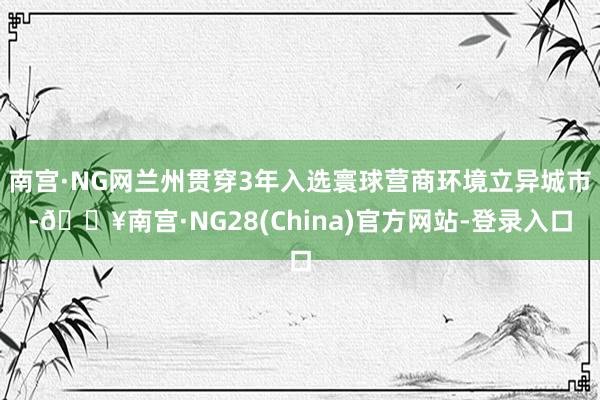 南宫·NG网兰州贯穿3年入选寰球营商环境立异城市-🔥南宫·NG28(China)官方网站-登录入口