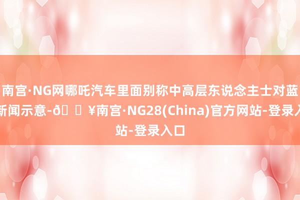 南宫·NG网哪吒汽车里面别称中高层东说念主士对蓝鲸新闻示意-🔥南宫·NG28(China)官方网站-