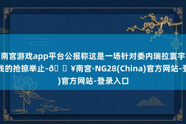 南宫游戏app平台公报称这是一场针对委内瑞拉寰宇公民金钱的抢掠举止-🔥南宫·NG28(China)官