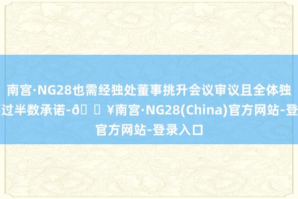 南宫·NG28也需经独处董事挑升会议审议且全体独处董事过半数承诺-🔥南宫·NG28(China)官方