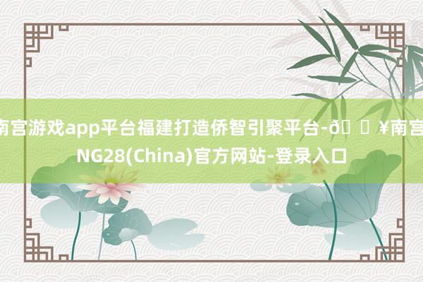 南宫游戏app平台 福建打造侨智引聚平台-🔥南宫·NG28(China)官方网站-登录入口