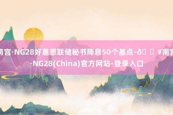 南宫·NG28好意思联储秘书降息50个基点-🔥南宫·NG28(China)官方网站-登录入口