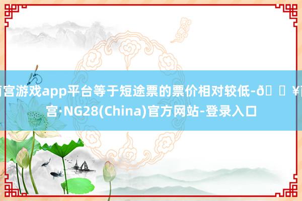 南宫游戏app平台等于短途票的票价相对较低-🔥南宫·NG28(China)官方网站-登录入口