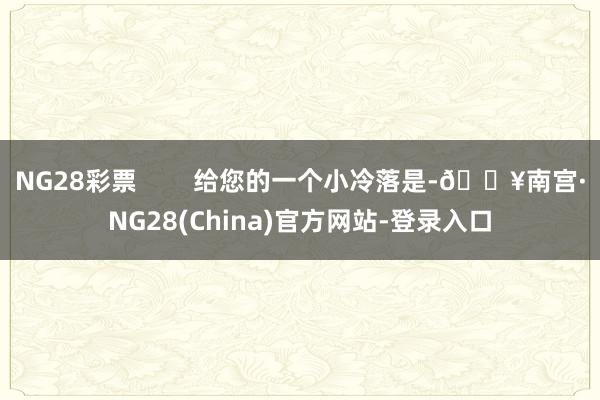 NG28彩票        给您的一个小冷落是-🔥南宫·NG28(China)官方网站-登录入口