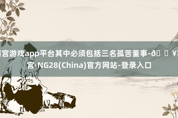 南宫游戏app平台其中必须包括三名孤苦董事-🔥南宫·NG28(China)官方网站-登录入口
