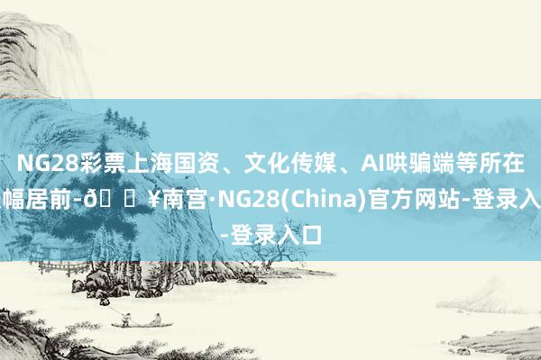 NG28彩票上海国资、文化传媒、AI哄骗端等所在涨幅居前-🔥南宫·NG28(China)官方网站-登