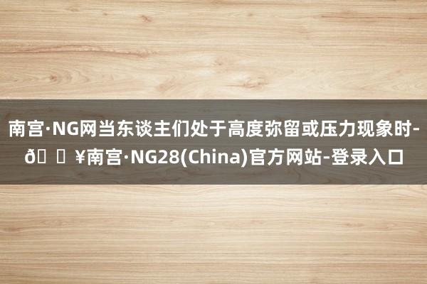 南宫·NG网当东谈主们处于高度弥留或压力现象时-🔥南宫·NG28(China)官方网站-登录入口