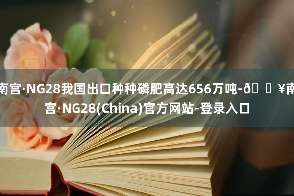 南宫·NG28我国出口种种磷肥高达656万吨-🔥南宫·NG28(China)官方网站-登录入口