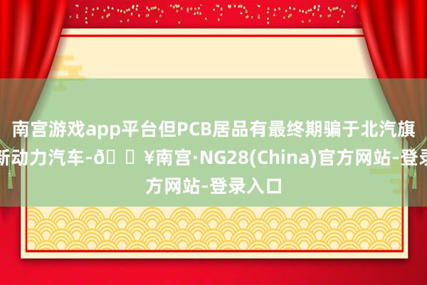 南宫游戏app平台但PCB居品有最终期骗于北汽旗下的新动力汽车-🔥南宫·NG28(China)官方网