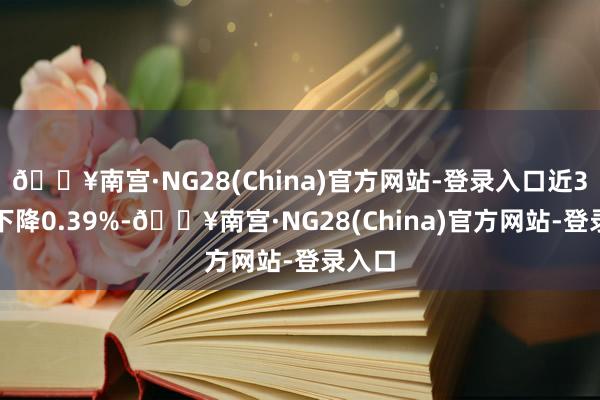 🔥南宫·NG28(China)官方网站-登录入口近3个月下降0.39%-🔥南宫·NG28(China)官方网站-登录入口