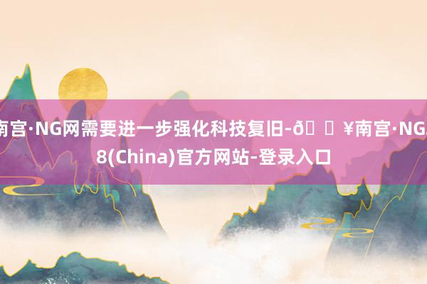 南宫·NG网需要进一步强化科技复旧-🔥南宫·NG28(China)官方网站-登录入口