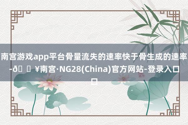 南宫游戏app平台骨量流失的速率快于骨生成的速率-🔥南宫·NG28(China)官方网站-登录入口