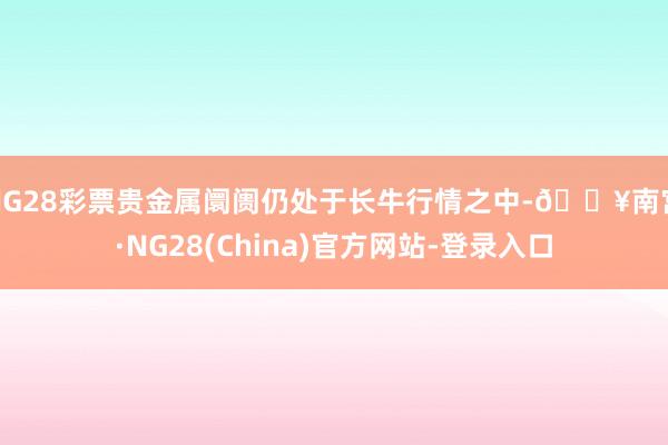 NG28彩票贵金属阛阓仍处于长牛行情之中-🔥南宫·NG28(China)官方网站-登录入口